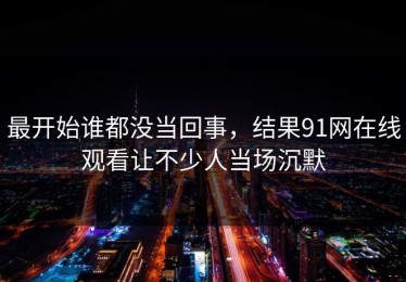 最开始谁都没当回事，结果91网在线观看让不少人当场沉默