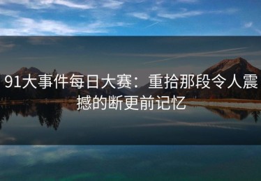 91大事件每日大赛：重拾那段令人震撼的断更前记忆