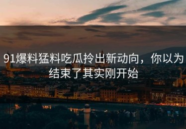 91爆料猛料吃瓜拎出新动向，你以为结束了其实刚开始