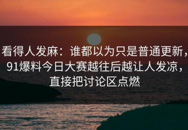 看得人发麻：谁都以为只是普通更新，91爆料今日大赛越往后越让人发凉，直接把讨论区点燃