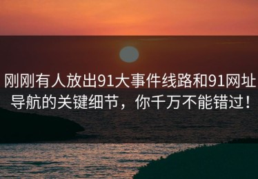 刚刚有人放出91大事件线路和91网址导航的关键细节，你千万不能错过！