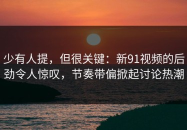 少有人提，但很关键：新91视频的后劲令人惊叹，节奏带偏掀起讨论热潮