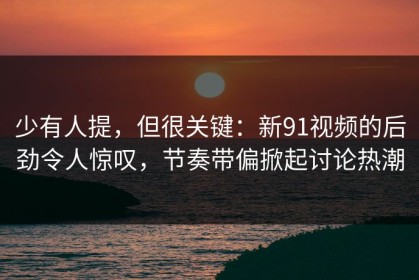 少有人提，但很关键：新91视频的后劲令人惊叹，节奏带偏掀起讨论热潮