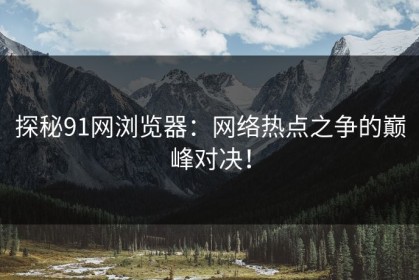 探秘91网浏览器：网络热点之争的巅峰对决！