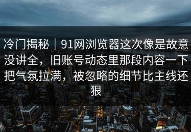 冷门揭秘｜91网浏览器这次像是故意没讲全，旧账号动态里那段内容一下把气氛拉满，被忽略的细节比主线还狠