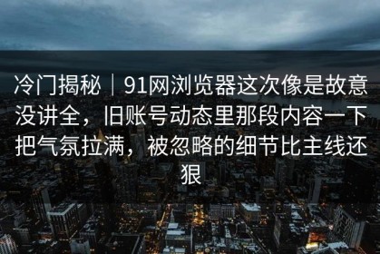 冷门揭秘｜91网浏览器这次像是故意没讲全，旧账号动态里那段内容一下把气氛拉满，被忽略的细节比主线还狠
