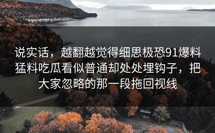说实话，越翻越觉得细思极恐91爆料猛料吃瓜看似普通却处处埋钩子，把大家忽略的那一段拖回视线
