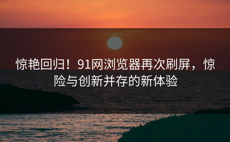 惊艳回归！91网浏览器再次刷屏，惊险与创新并存的新体验