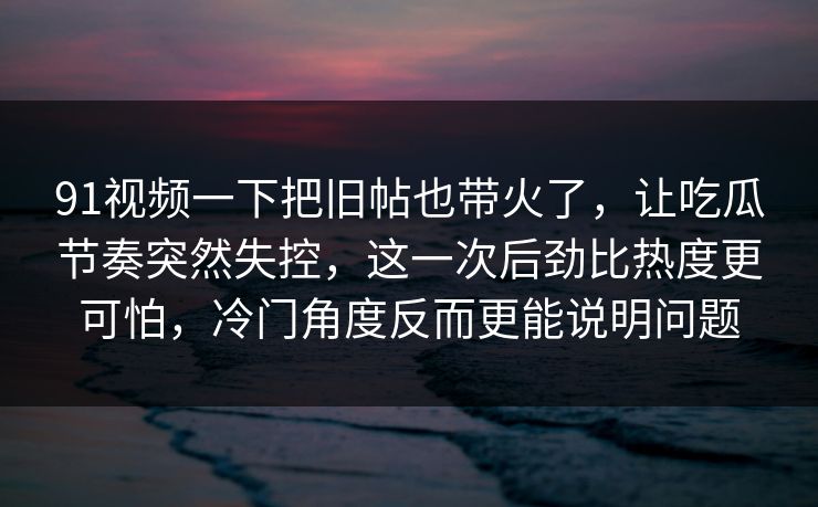 91视频一下把旧帖也带火了，让吃瓜节奏突然失控，这一次后劲比热度更可怕，冷门角度反而更能说明问题