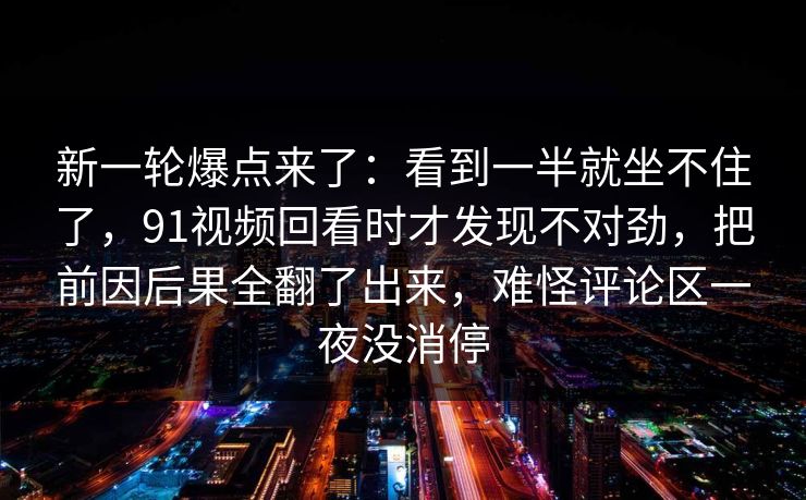 新一轮爆点来了：看到一半就坐不住了，91视频回看时才发现不对劲，把前因后果全翻了出来，难怪评论区一夜没消停