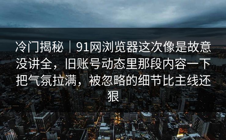 冷门揭秘｜91网浏览器这次像是故意没讲全，旧账号动态里那段内容一下把气氛拉满，被忽略的细节比主线还狠