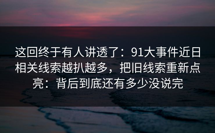 这回终于有人讲透了：91大事件近日相关线索越扒越多，把旧线索重新点亮：背后到底还有多少没说完