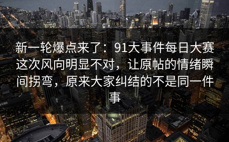 新一轮爆点来了：91大事件每日大赛这次风向明显不对，让原帖的情绪瞬间拐弯，原来大家纠结的不是同一件事
