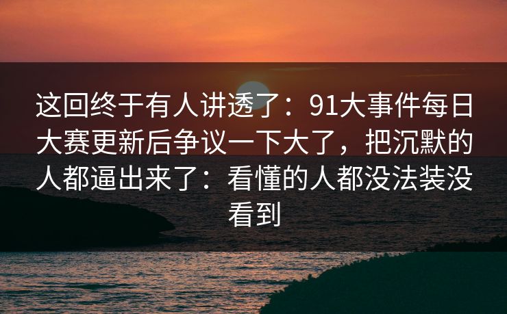 这回终于有人讲透了:91大事件每日大赛更新后争议一下大了,把沉默的人都逼出来了:看懂的人都没法装没看到 这回终于有人讲透了:91大事件每日大赛更新后争议一下大了,把沉默的人都逼出来了:看懂的人都没法装没看到