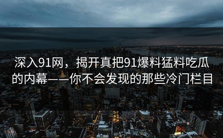 深入91网，揭开真把91爆料猛料吃瓜的内幕——你不会发现的那些冷门栏目