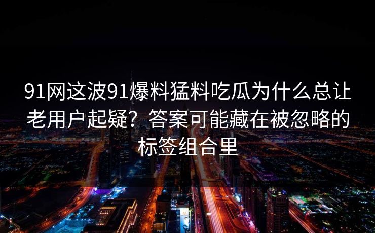91网这波91爆料猛料吃瓜为什么总让老用户起疑？答案可能藏在被忽略的标签组合里