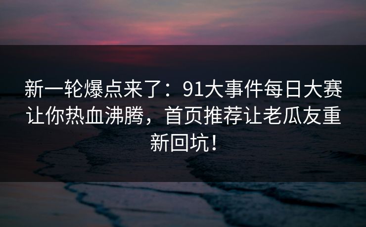 新一轮爆点来了：91大事件每日大赛让你热血沸腾，首页推荐让老瓜友重新回坑！