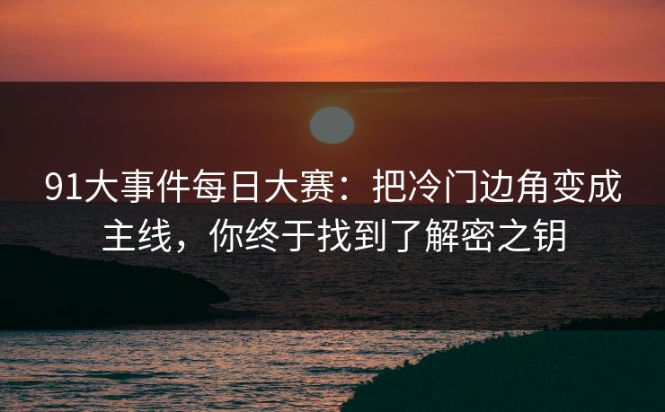 91大事件每日大赛：把冷门边角变成主线，你终于找到了解密之钥