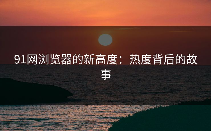 91网浏览器的新高度:热度背后的故事 91网浏览器的新高度:热度背后的故事