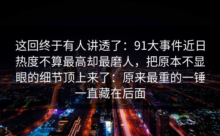 这回终于有人讲透了：91大事件近日热度不算最高却最磨人，把原本不显眼的细节顶上来了：原来最重的一锤一直藏在后面