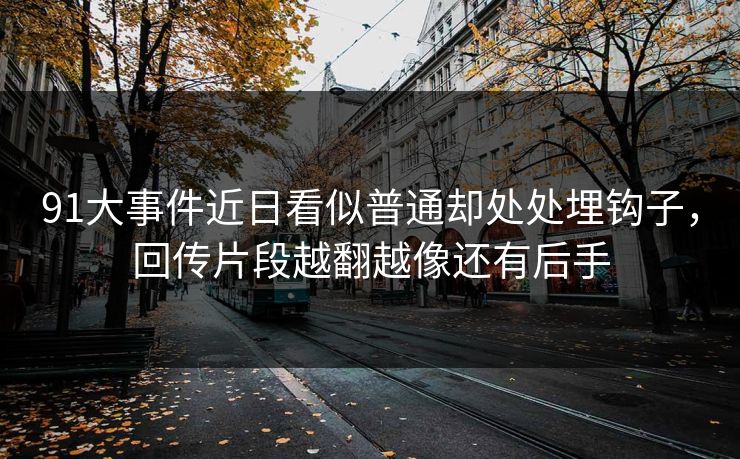 91大事件近日看似普通却处处埋钩子，回传片段越翻越像还有后手