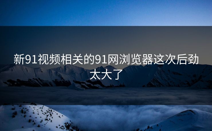 新91视频相关的91网浏览器这次后劲太大了