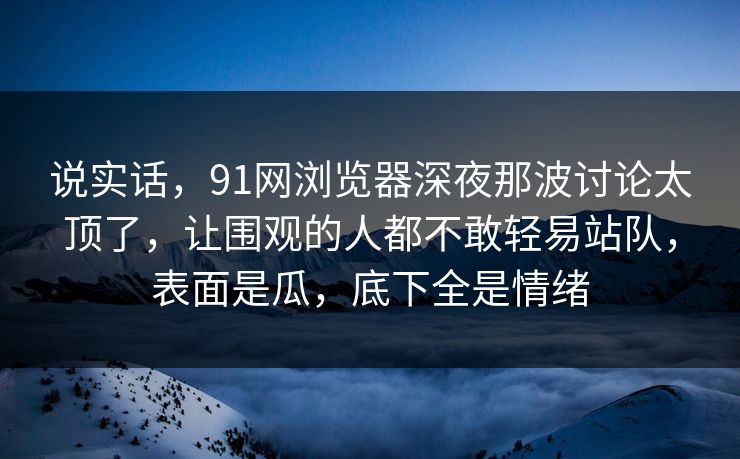 说实话，91网浏览器深夜那波讨论太顶了，让围观的人都不敢轻易站队，表面是瓜，底下全是情绪