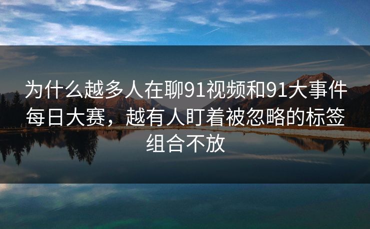 为什么越多人在聊91视频和91大事件每日大赛,越有人盯着被忽略的标签组合不放 为什么越多人在聊91视频和91大事件每日大赛,越有人盯着被忽略的标签组合不放