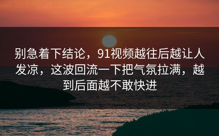 别急着下结论,91视频越往后越让人发凉,这波回流一下把气氛拉满,越到后面越不敢快进 别急着下结论,91视频越往后越让人发凉,这波回流一下把气氛拉满,越到后面越不敢快进