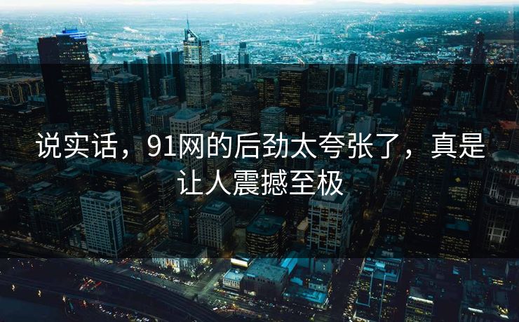 说实话，91网的后劲太夸张了，真是让人震撼至极