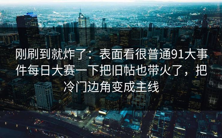 刚刷到就炸了:表面看很普通91大事件每日大赛一下把旧帖也带火了,把冷门边角变成主线 刚刷到就炸了:表面看很普通91大事件每日大赛一下把旧帖也带火了,把冷门边角变成主线