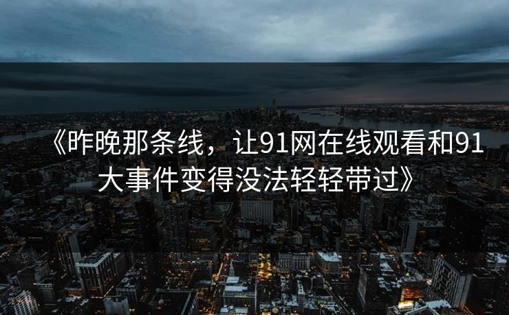 《昨晚那条线，让91网在线观看和91大事件变得没法轻轻带过》