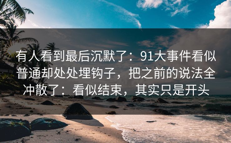 有人看到最后沉默了：91大事件看似普通却处处埋钩子，把之前的说法全冲散了：看似结束，其实只是开头