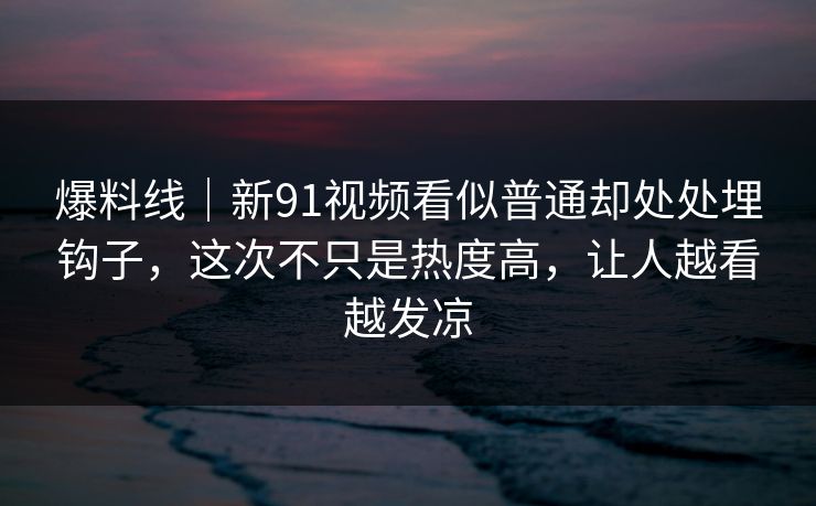 爆料线｜新91视频看似普通却处处埋钩子，这次不只是热度高，让人越看越发凉