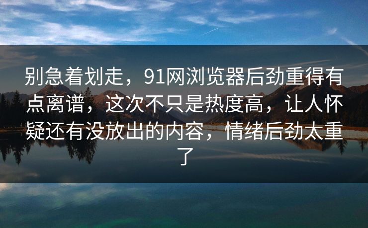 别急着划走，91网浏览器后劲重得有点离谱，这次不只是热度高，让人怀疑还有没放出的内容，情绪后劲太重了