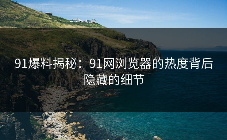 91爆料揭秘：91网浏览器的热度背后隐藏的细节