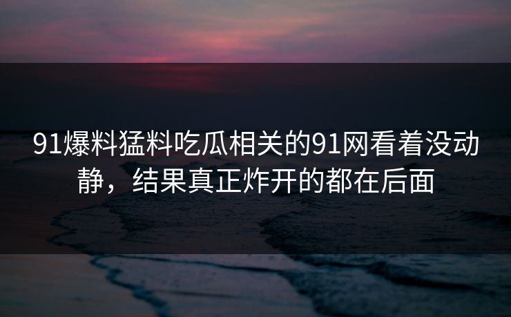 91爆料猛料吃瓜相关的91网看着没动静，结果真正炸开的都在后面