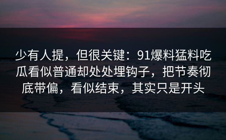 少有人提,但很关键:91爆料猛料吃瓜看似普通却处处埋钩子,把节奏彻底带偏,看似结束,其实只是开头 少有人提,但很关键:91爆料猛料吃瓜看似普通却处处埋钩子,把节奏彻底带偏,看似结束,其实只是开头