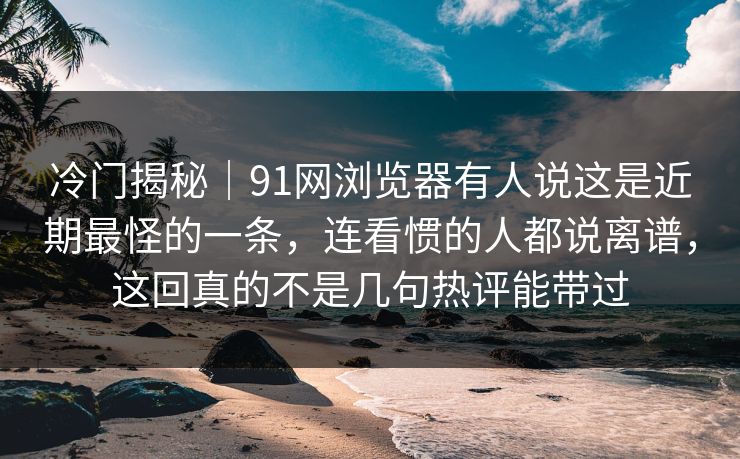 冷门揭秘｜91网浏览器有人说这是近期最怪的一条，连看惯的人都说离谱，这回真的不是几句热评能带过