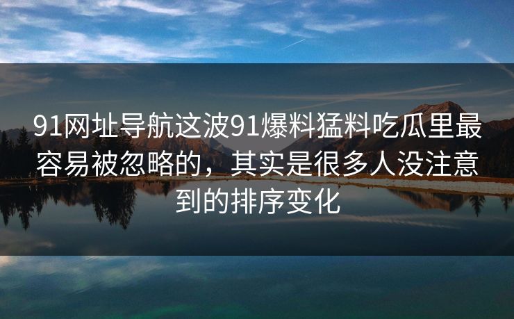 91网址导航这波91爆料猛料吃瓜里最容易被忽略的，其实是很多人没注意到的排序变化