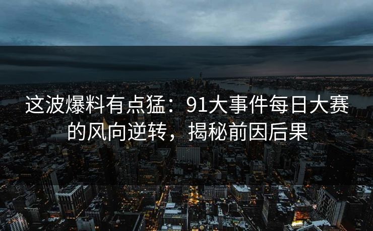 这波爆料有点猛：91大事件每日大赛的风向逆转，揭秘前因后果
