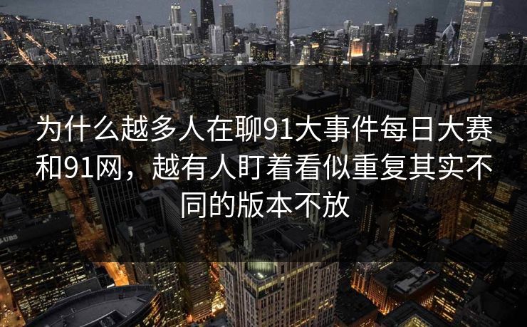 为什么越多人在聊91大事件每日大赛和91网，越有人盯着看似重复其实不同的版本不放