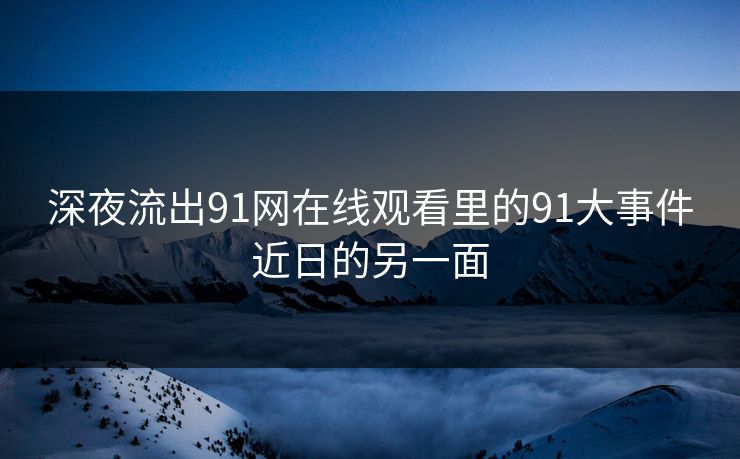 深夜流出91网在线观看里的91大事件近日的另一面