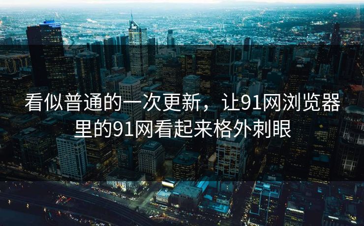 看似普通的一次更新，让91网浏览器里的91网看起来格外刺眼