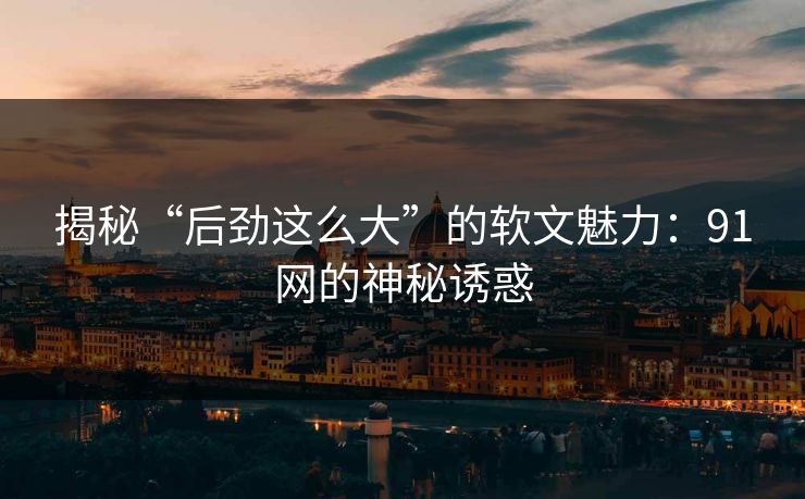 揭秘“后劲这么大”的软文魅力：91网的神秘诱惑