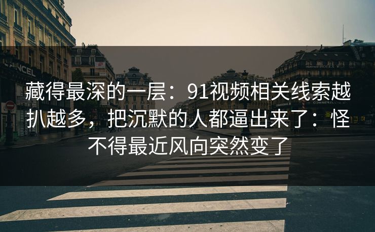 藏得最深的一层：91视频相关线索越扒越多，把沉默的人都逼出来了：怪不得最近风向突然变了