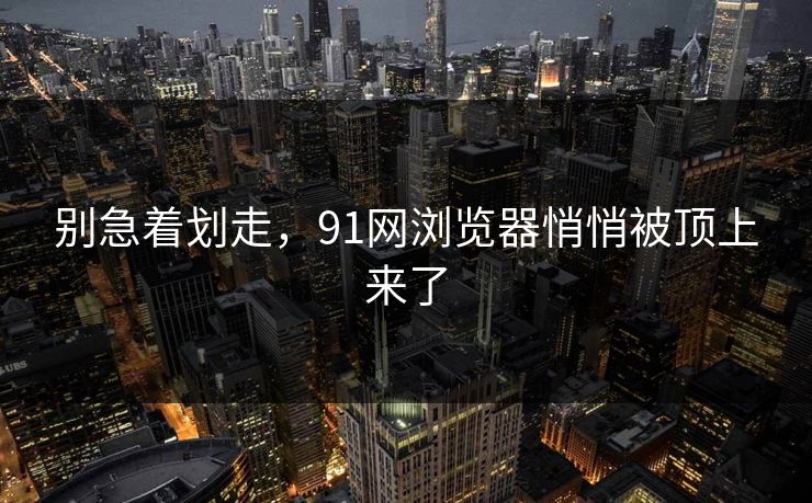 别急着划走，91网浏览器悄悄被顶上来了