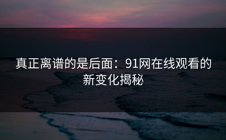真正离谱的是后面:91网在线观看的新变化揭秘 真正离谱的是后面:91网在线观看的新变化揭秘