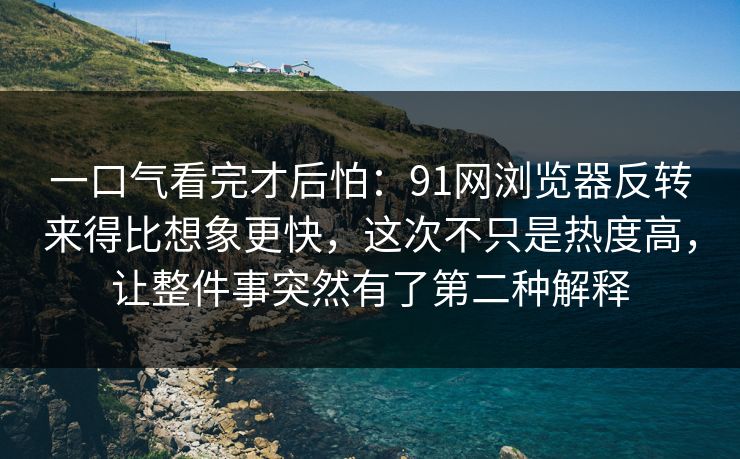 一口气看完才后怕：91网浏览器反转来得比想象更快，这次不只是热度高，让整件事突然有了第二种解释