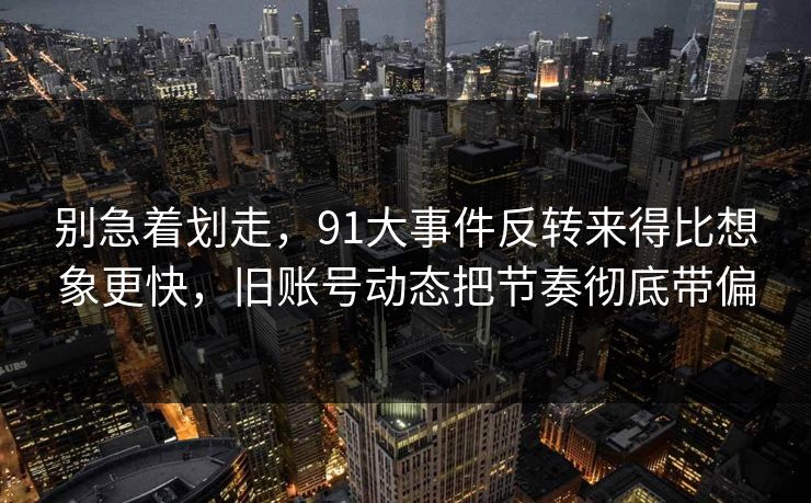 别急着划走，91大事件反转来得比想象更快，旧账号动态把节奏彻底带偏